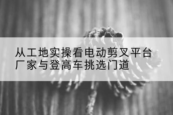 弥勒电动剪叉升降平台厂家-从工地实操看电动剪叉平台厂家与登高车挑选门道