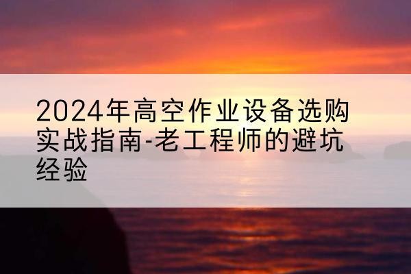 弥勒高空作业升降机厂家推荐-2024年高空作业设备选购实战指南-老工程师的避坑经验