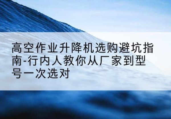 弥勒升降平台厂家-高空作业升降机选购避坑指南-行内人教你从厂家到型号一次选对