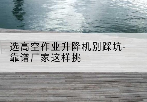 弥勒剪叉式升降机厂家-选高空作业升降机别踩坑-靠谱厂家这样挑