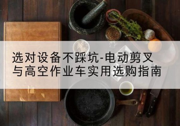 弥勒电动剪叉升降平台怎么选-选对设备不踩坑-电动剪叉与高空作业车实用选购指南