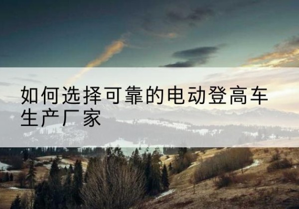 弥勒电动登高车厂家-如何选择可靠的电动登高车生产厂家