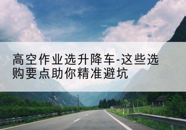 弥勒升降车厂家-高空作业选升降车-这些选购要点助你*避坑