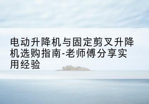 弥勒电动升降机怎么选-电动升降机与固定剪叉升降机选购指南-老师傅分享实用经验