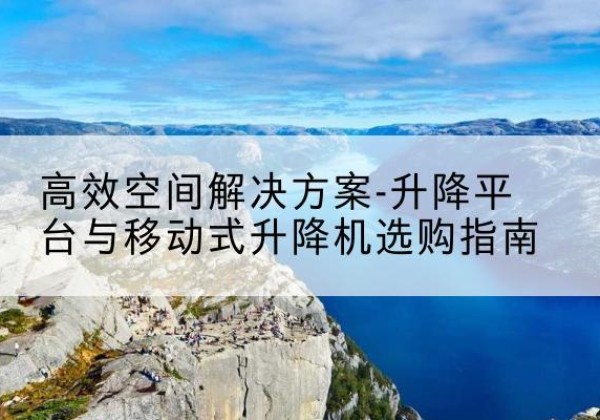弥勒升降平台厂家-*空间解决方案-升降平台与移动式升降机选购指南