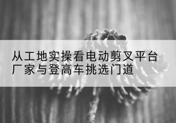 弥勒电动剪叉升降平台厂家-从工地实操看电动剪叉平台厂家与登高车挑选门道