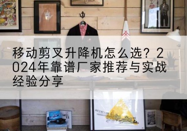 弥勒升降平台厂家推荐-移动剪叉升降机怎么选？2024年靠谱厂家推荐与实战经验分享