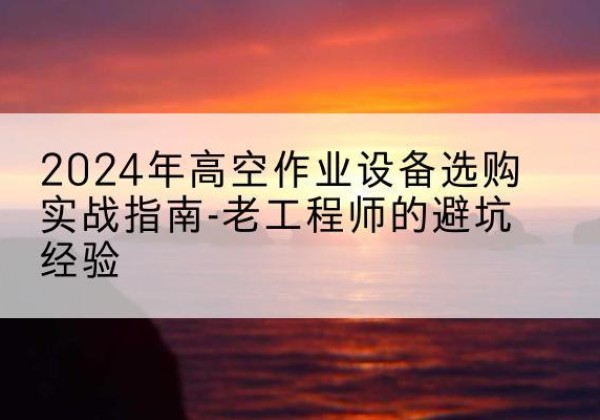 弥勒高空作业升降机厂家推荐-2024年高空作业设备选购实战指南-老工程师的避坑经验